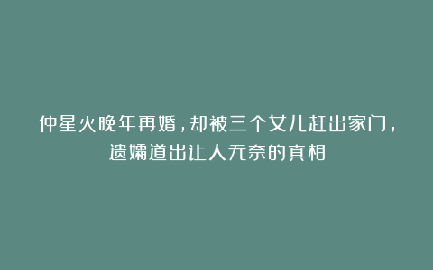 仲星火晚年再婚，却被三个女儿赶出家门，遗孀道出让人无奈的真相