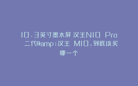 10.3英寸墨水屏：汉王N10 Pro 二代&汉王 M10，到底该买哪一个？