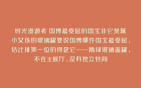 时光漫游者：国博最委屈的国宝非它莫属：小女孩的玻璃罐要说国博哪件国宝最委屈，估计排第一位的得是它——隋绿玻璃盖罐，不在主展厅，没有独立包间