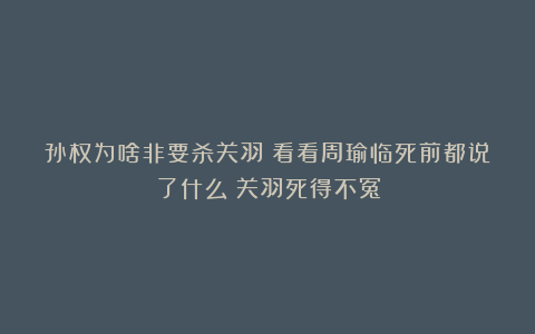孙权为啥非要杀关羽？看看周瑜临死前都说了什么？关羽死得不冤
