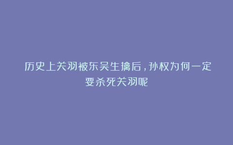 ​历史上关羽被东吴生擒后，孙权为何一定要杀死关羽呢？