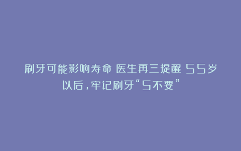 刷牙可能影响寿命！医生再三提醒：55岁以后，牢记刷牙“5不要”