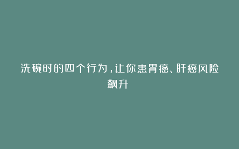 洗碗时的四个行为，让你患胃癌、肝癌风险飙升？！
