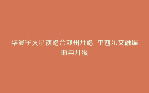 华晨宇火星演唱会郑州开唱 中西乐交融编曲再升级