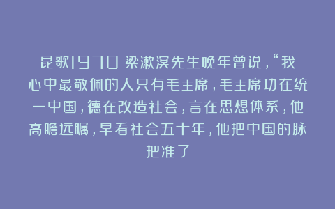 昆歌1970：梁漱溟先生晚年曾说，“我心中最敬佩的人只有毛主席，毛主席功在统一中国，德在改造社会，言在思想体系，他高瞻远瞩，早看社会五十年，他把中国的脉把准了