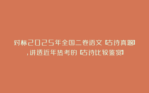对标2025年全国二卷语文【古诗真题】，讲透近年热考的【古诗比较鉴赏】