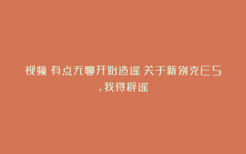 视频｜有点无聊开始造谣？关于新别克E5，我得辟谣！