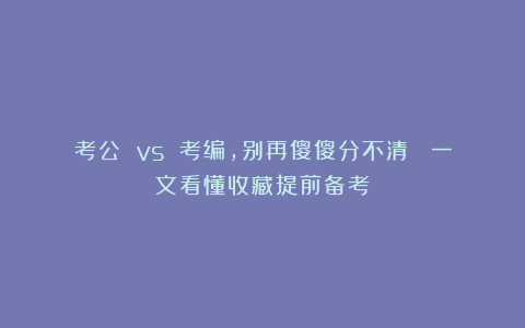 考公 vs 考编，别再傻傻分不清！ 一文看懂收藏提前备考！