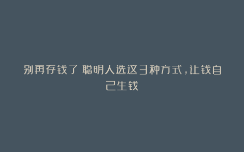 别再存钱了!聪明人选这3种方式,让钱自己生钱