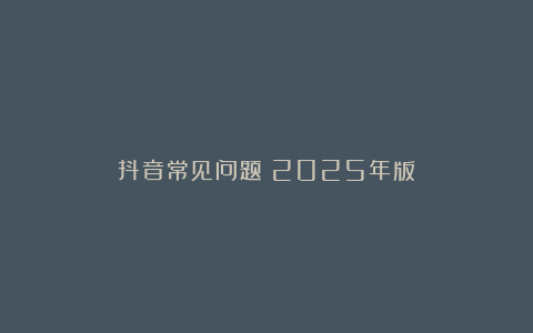 抖音常见问题（2025年版）