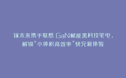 镓未来携手联想|GaN赋能黑科技笔电,解锁“小体积高效率”快充新体验