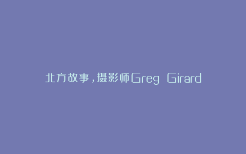 北方故事，摄影师Greg Girard