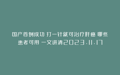 国产首例成功！打一针就可治疗肝癌！哪些患者可用？一文讲清2023.11.17