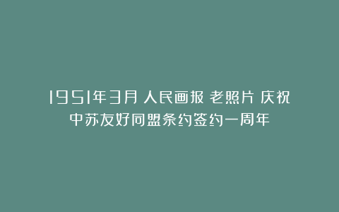 1951年3月《人民画报》老照片:庆祝中苏友好同盟条约签约一周年