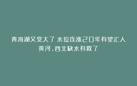 青海湖又变大了！水位连涨20年有望汇入黄河，西北缺水有救了？