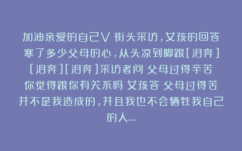 加油亲爱的自己V：街头采访，女孩的回答寒了多少父母的心，从头凉到脚跟[泪奔][泪奔][泪奔]采访者问：父母过得辛苦你觉得跟你有关系吗？女孩答：父母过得苦并不是我造成的，并且我也不会牺牲我自己的人…