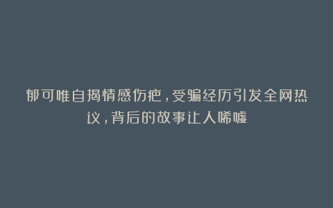 郁可唯自揭情感伤疤，受骗经历引发全网热议，背后的故事让人唏嘘