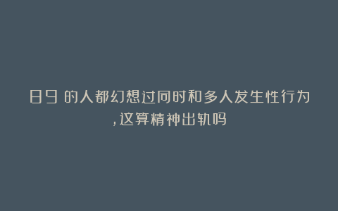 89%的人都幻想过同时和多人发生性行为，这算精神出轨吗？