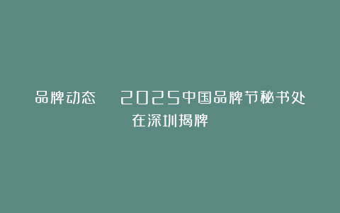 品牌动态 | 2025中国品牌节秘书处在深圳揭牌!