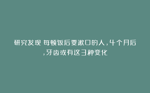 研究发现：每顿饭后要漱口的人，4个月后，牙齿或有这3种变化！
