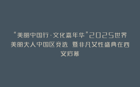 “美丽中国行·文化嘉年华”2025世界美丽夫人中国区竞选 暨非凡女性盛典在西安启幕