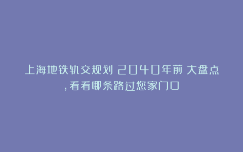 上海地铁轨交规划（2040年前）大盘点，看看哪条路过您家门口？