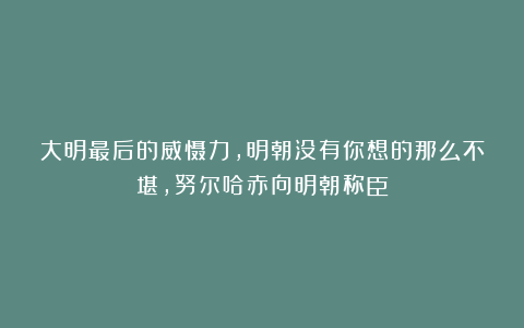 大明最后的威慑力，明朝没有你想的那么不堪，努尔哈赤向明朝称臣