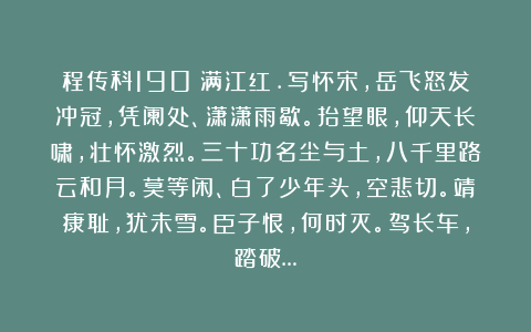 程传科190：满江红.写怀宋，岳飞怒发冲冠，凭阑处、潇潇雨歇。抬望眼，仰天长啸，壮怀激烈。三十功名尘与土，八千里路云和月。莫等闲、白了少年头，空悲切。靖康耻，犹未雪。臣子恨，何时灭。驾长车，踏破…
