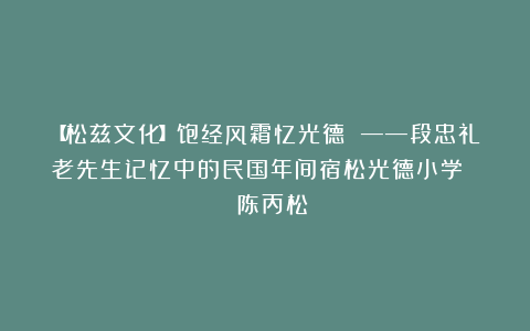 【松兹文化】饱经风霜忆光德 ——段忠礼老先生记忆中的民国年间宿松光德小学 | 陈丙松