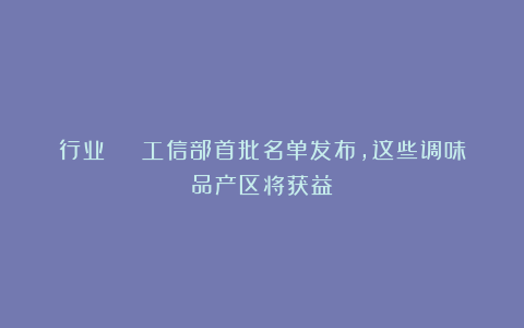 行业 | 工信部首批名单发布，这些调味品产区将获益！