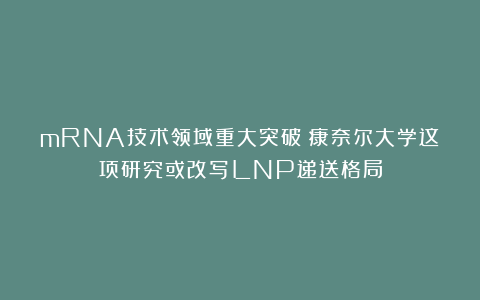 mRNA技术领域重大突破！康奈尔大学这项研究或改写LNP递送格局