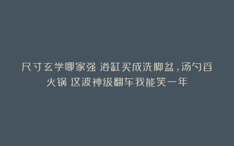 尺寸玄学哪家强？浴缸买成洗脚盆，汤勺舀火锅！这波神级翻车我能笑一年