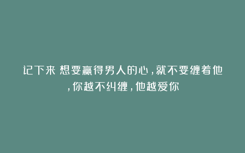 记下来！想要赢得男人的心，就不要缠着他，你越不纠缠，他越爱你