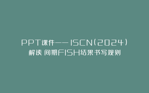 PPT课件——《ISCN(2024)》解读：间期FISH结果书写规则