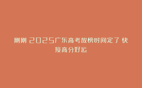 刚刚！2025广东高考放榜时间定了！快接高分好运