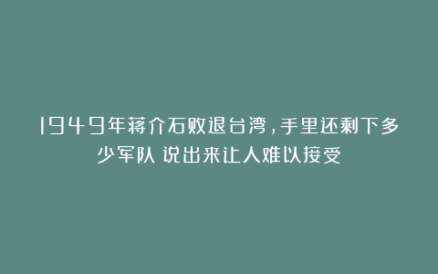 1949年蒋介石败退台湾，手里还剩下多少军队？说出来让人难以接受