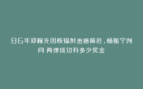 86年邓稼先因核辐射患癌病危，杨振宁询问：两弹成功有多少奖金？