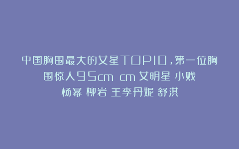 中国胸围最大的女星TOP10，第一位胸围惊人95cm！|cm|女明星|小贱|杨幂|柳岩|王李丹妮|舒淇
