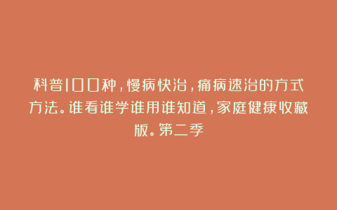 科普100种，慢病快治，痛病速治的方式方法。谁看谁学谁用谁知道，家庭健康收藏版。第二季