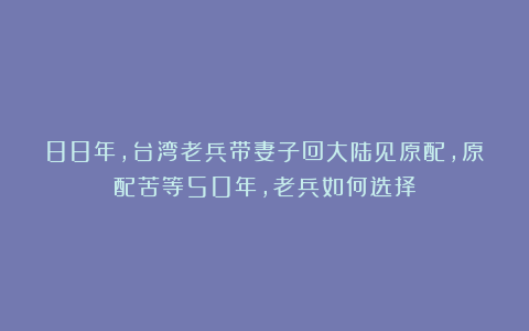 88年，台湾老兵带妻子回大陆见原配，原配苦等50年，老兵如何选择