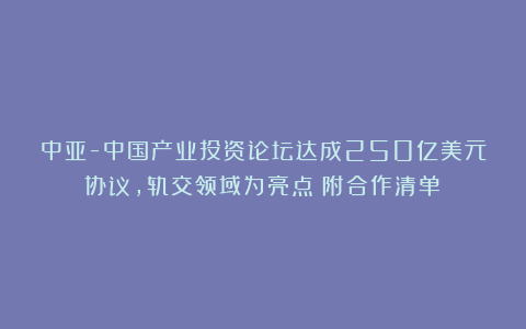 中亚-中国产业投资论坛达成250亿美元协议，轨交领域为亮点（附合作清单）