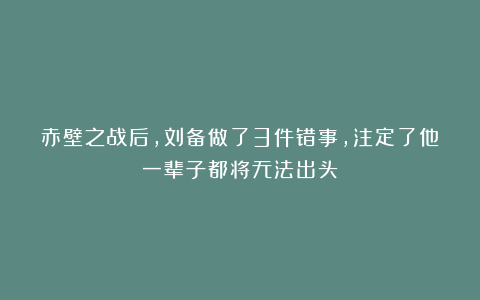 赤壁之战后，刘备做了3件错事，注定了他一辈子都将无法出头！