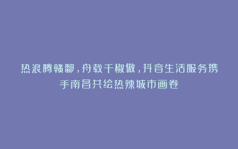 热浪腾赣鄱，舟载千椒傲，抖音生活服务携手南昌共绘热辣城市画卷