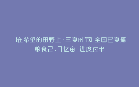 【在希望的田野上·三夏时节】全国已夏播粮食2.7亿亩 进度过半