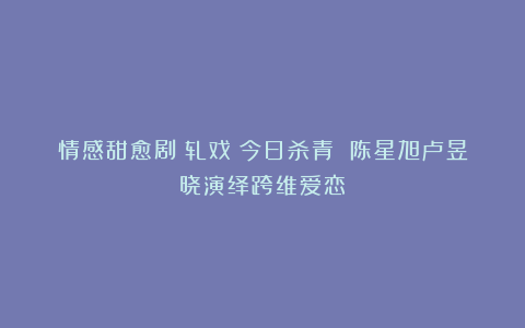 情感甜愈剧《轧戏》今日杀青 陈星旭卢昱晓演绎跨维爱恋