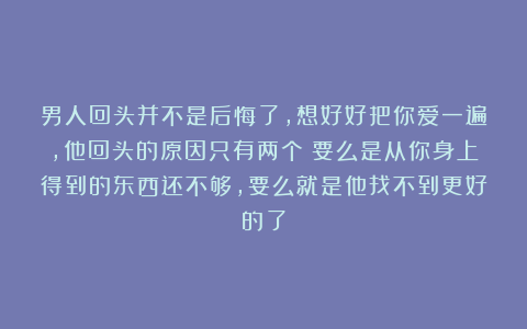 男人回头并不是后悔了，想好好把你爱一遍，他回头的原因只有两个：要么是从你身上得到的东西还不够，要么就是他找不到更好的了