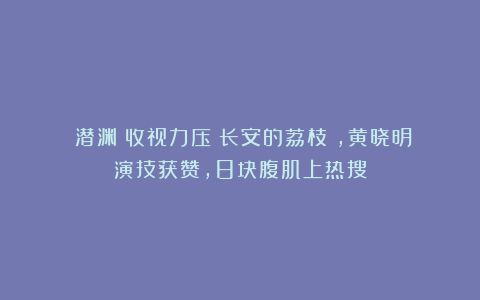 《潜渊》收视力压《长安的荔枝》，黄晓明演技获赞，8块腹肌上热搜
