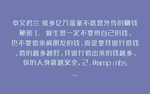 卓文君兰：很多亿万富豪不愿意外传的赚钱秘密：1、 做生意一定不要用自己的钱，也不要借亲戚朋友的钱，而是要找银行借钱，借的越多越好，找银行借出来的钱越多，你的人身就越安全。2、&nbs…