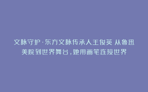 文脉守护·东方文脉传承人王俊英：从鲁迅美院到世界舞台，她用画笔连接世界