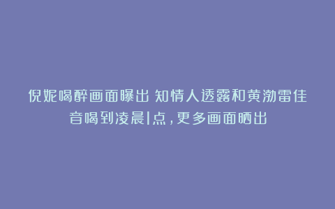 倪妮喝醉画面曝出！知情人透露和黄渤雷佳音喝到凌晨1点，更多画面晒出